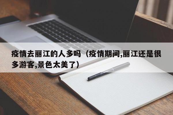疫情去丽江的人多吗（疫情期间,丽江还是很多游客,景色太美了）