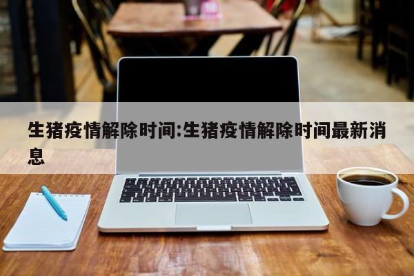 生猪疫情解除时间：生猪疫情解除时间最新消息