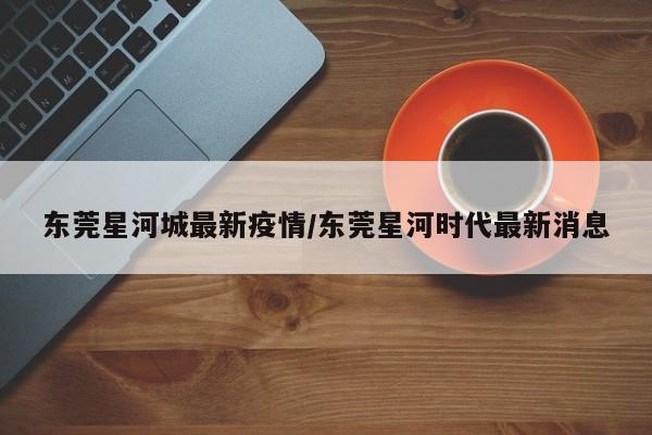 东莞星河城最新疫情／东莞星河时代最新消息