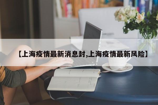 【上海疫情最新消息封,上海疫情最新风险】