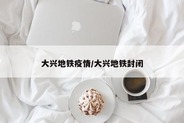 大兴地铁疫情／大兴地铁封闭