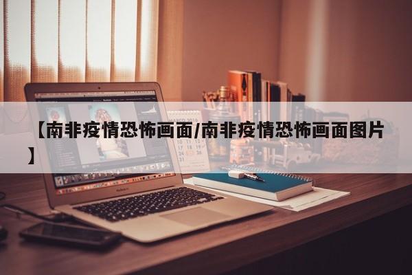 【南非疫情恐怖画面／南非疫情恐怖画面图片】