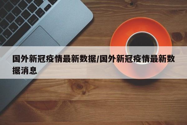 国外新冠疫情最新数据／国外新冠疫情最新数据消息