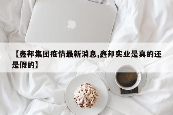 【鑫邦集团疫情最新消息,鑫邦实业是真的还是假的】