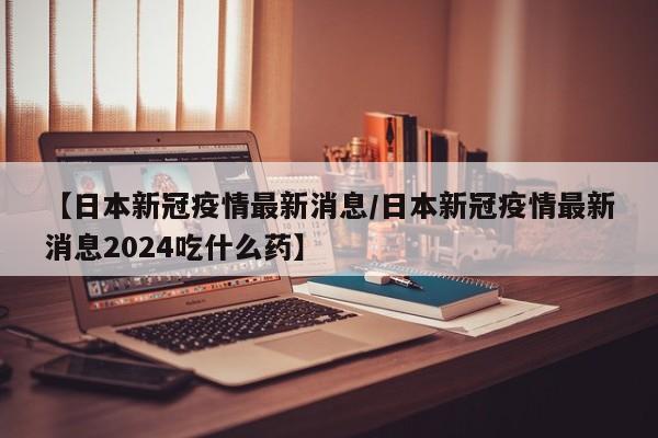 【日本新冠疫情最新消息／日本新冠疫情最新消息2024吃什么药】