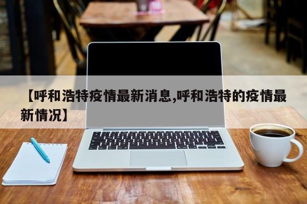 【呼和浩特疫情最新消息,呼和浩特的疫情最新情况】