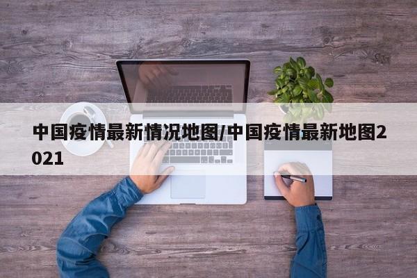 中国疫情最新情况地图／中国疫情最新地图2021