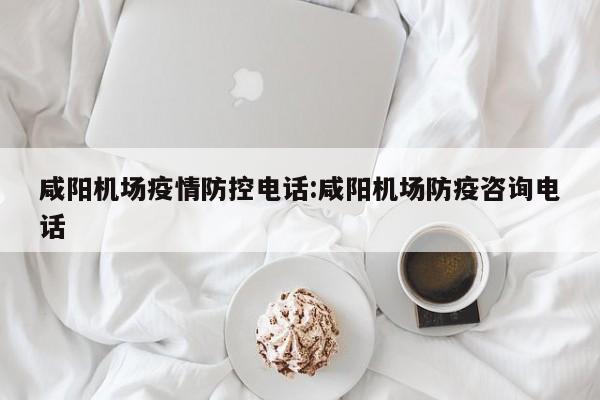 咸阳机场疫情防控电话：咸阳机场防疫咨询电话