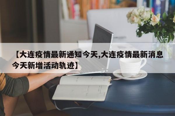 【大连疫情最新通知今天,大连疫情最新消息今天新增活动轨迹】