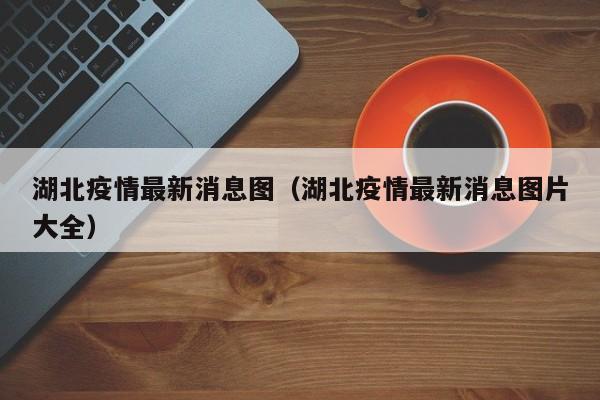 湖北疫情最新消息图（湖北疫情最新消息图片大全）