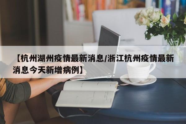 【杭州湖州疫情最新消息／浙江杭州疫情最新消息今天新增病例】