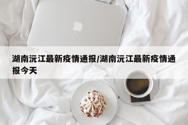 湖南沅江最新疫情通报／湖南沅江最新疫情通报今天