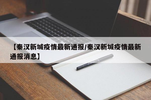 【秦汉新城疫情最新通报／秦汉新城疫情最新通报消息】