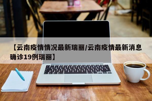 【云南疫情情况最新瑞丽／云南疫情最新消息确诊19例瑞丽】