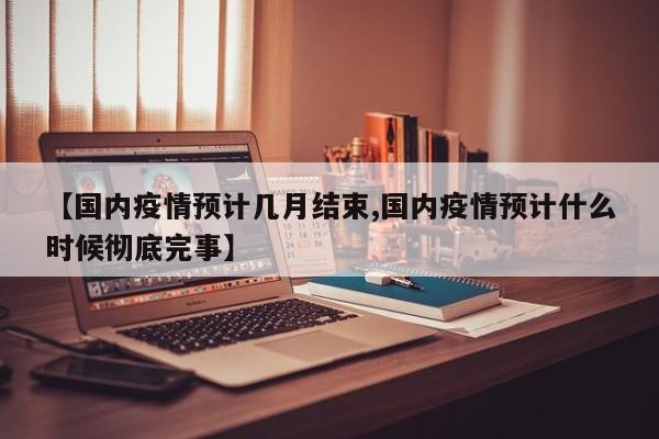 【国内疫情预计几月结束,国内疫情预计什么时候彻底完事】