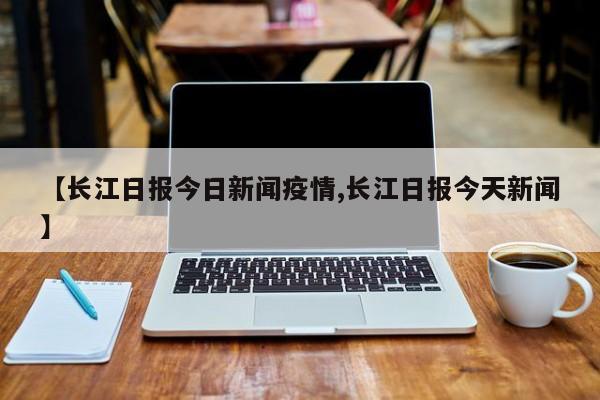 【长江日报今日新闻疫情,长江日报今天新闻】