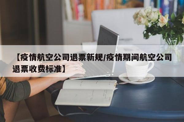 【疫情航空公司退票新规／疫情期间航空公司退票收费标准】