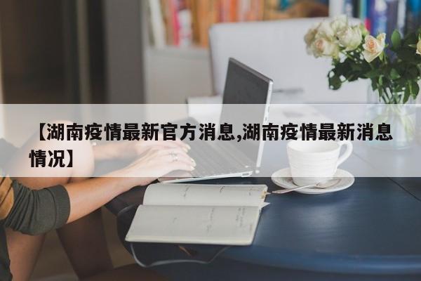 【湖南疫情最新官方消息,湖南疫情最新消息情况】