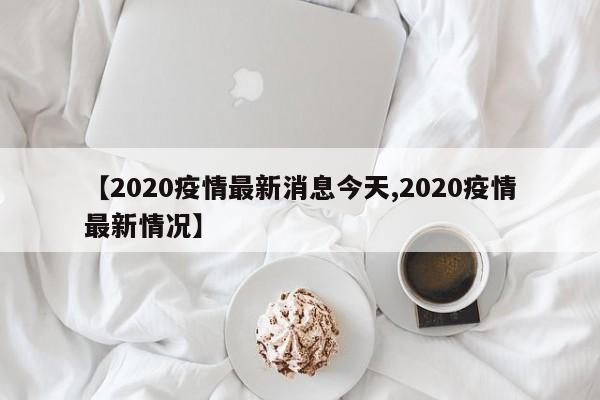 【2020疫情最新消息今天,2020疫情最新情况】